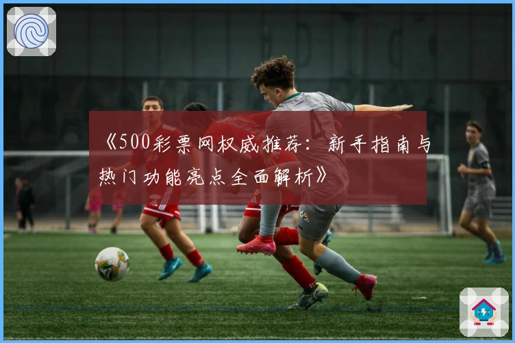 《500彩票网权威推荐：新手指南与热门功能亮点全面解析》