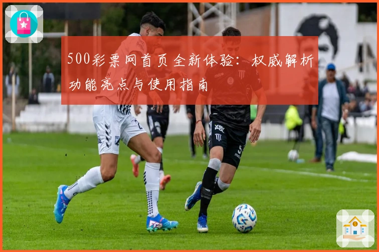 500彩票网首页全新体验：权威解析功能亮点与使用指南