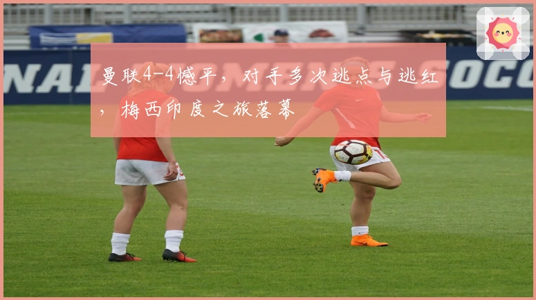 曼联4-4憾平，对手多次逃点与逃红，梅西印度之旅落幕