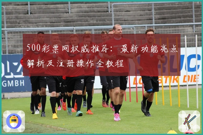 500彩票网权威推荐：最新功能亮点解析及注册操作全教程