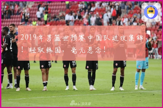 2019年男篮世预赛中国队进攻集锦！轻取韩国，毫无悬念！