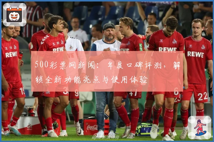 500彩票网新闻：年度口碑评测，解锁全新功能亮点与使用体验
