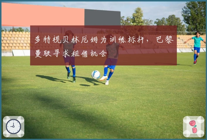 多特视贝林厄姆为训练标杆，巴黎曼联寻求租借机会