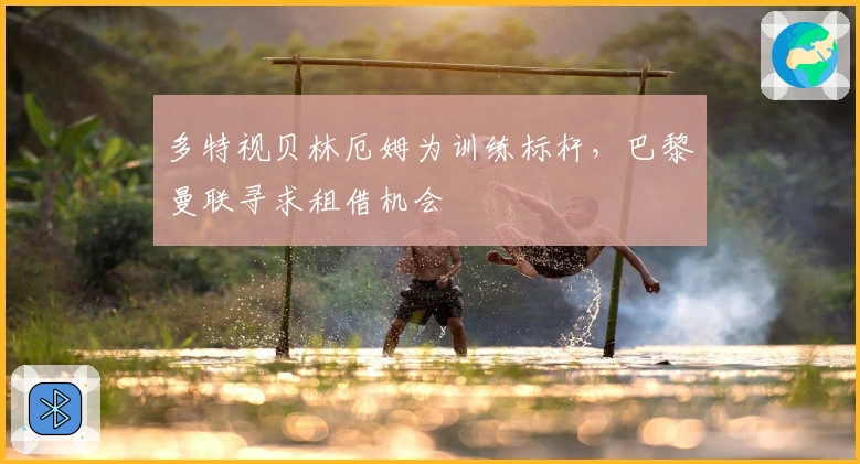 多特视贝林厄姆为训练标杆，巴黎曼联寻求租借机会