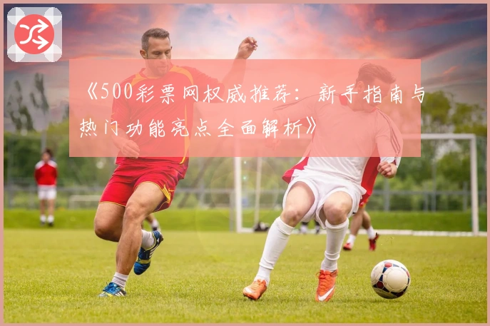 《500彩票网权威推荐：新手指南与热门功能亮点全面解析》